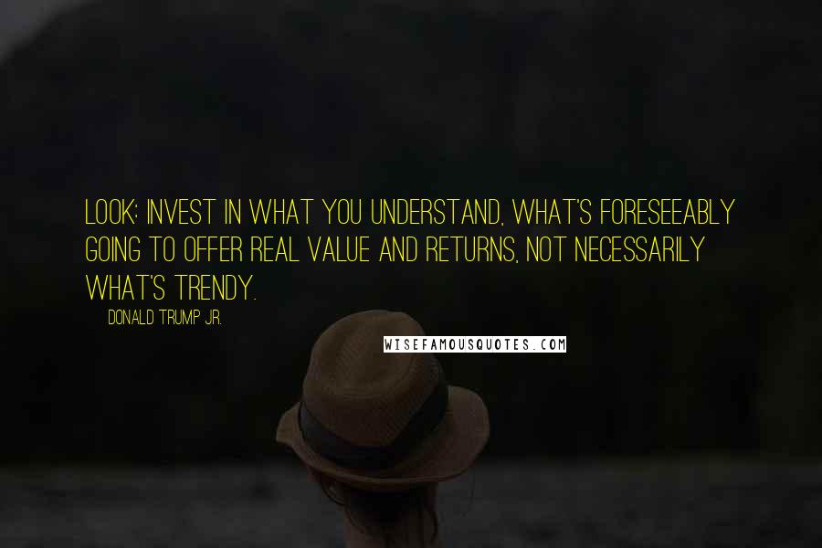 Donald Trump Jr. Quotes: Look: invest in what you understand, what's foreseeably going to offer real value and returns, not necessarily what's trendy.