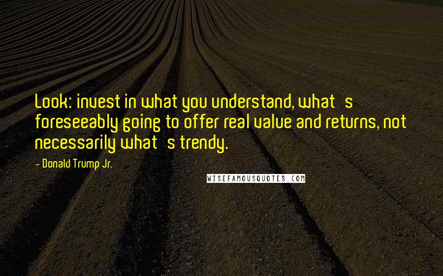 Donald Trump Jr. Quotes: Look: invest in what you understand, what's foreseeably going to offer real value and returns, not necessarily what's trendy.