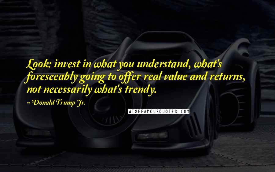 Donald Trump Jr. Quotes: Look: invest in what you understand, what's foreseeably going to offer real value and returns, not necessarily what's trendy.