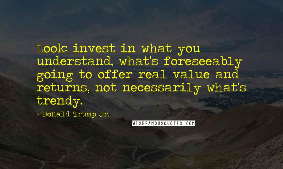 Donald Trump Jr. Quotes: Look: invest in what you understand, what's foreseeably going to offer real value and returns, not necessarily what's trendy.