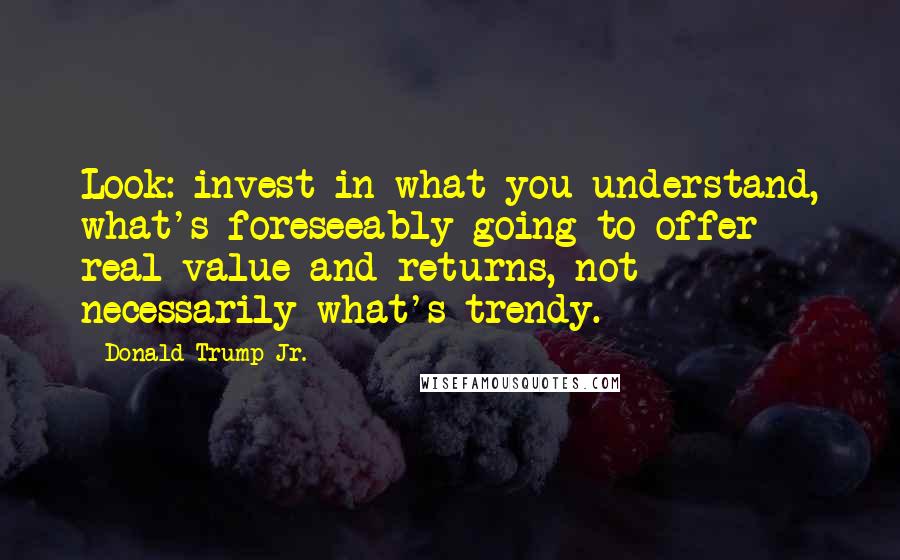 Donald Trump Jr. Quotes: Look: invest in what you understand, what's foreseeably going to offer real value and returns, not necessarily what's trendy.