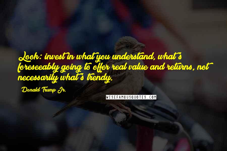 Donald Trump Jr. Quotes: Look: invest in what you understand, what's foreseeably going to offer real value and returns, not necessarily what's trendy.