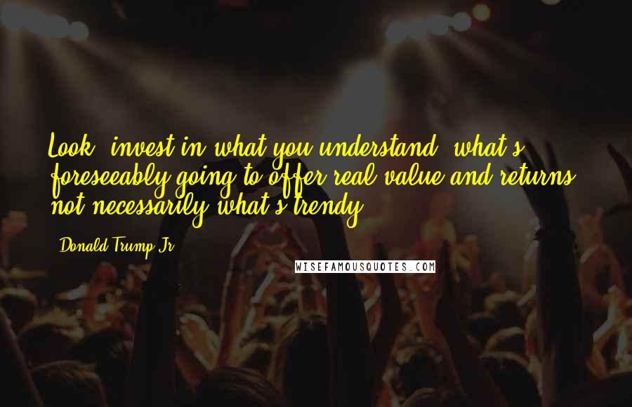 Donald Trump Jr. Quotes: Look: invest in what you understand, what's foreseeably going to offer real value and returns, not necessarily what's trendy.