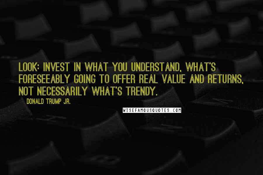 Donald Trump Jr. Quotes: Look: invest in what you understand, what's foreseeably going to offer real value and returns, not necessarily what's trendy.