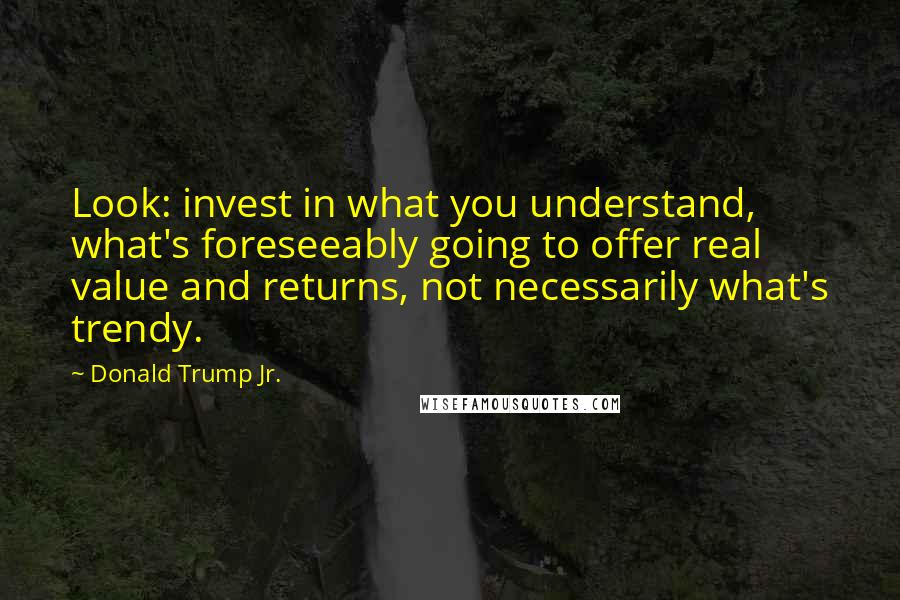 Donald Trump Jr. Quotes: Look: invest in what you understand, what's foreseeably going to offer real value and returns, not necessarily what's trendy.