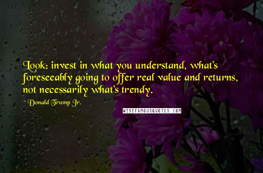 Donald Trump Jr. Quotes: Look: invest in what you understand, what's foreseeably going to offer real value and returns, not necessarily what's trendy.