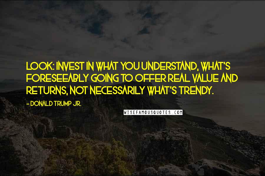 Donald Trump Jr. Quotes: Look: invest in what you understand, what's foreseeably going to offer real value and returns, not necessarily what's trendy.