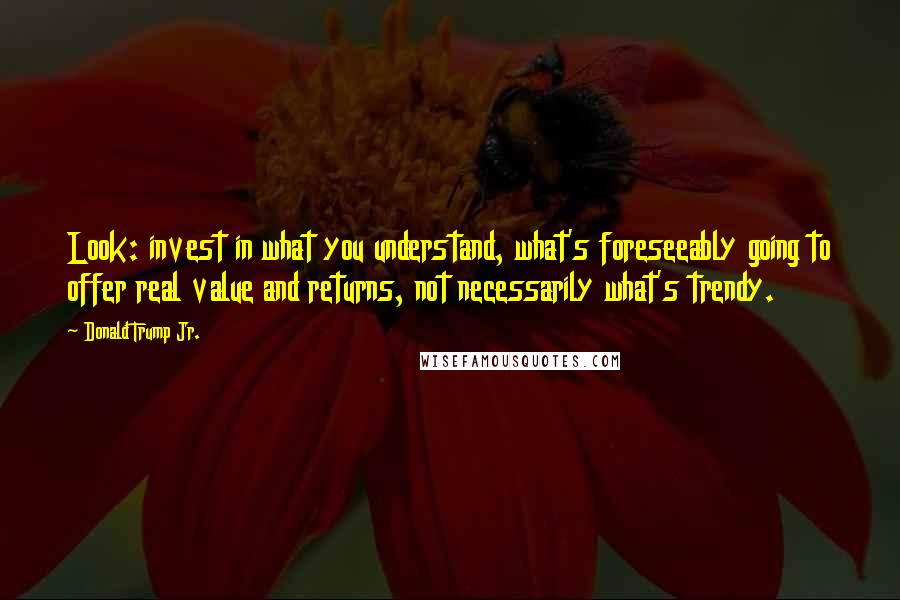 Donald Trump Jr. Quotes: Look: invest in what you understand, what's foreseeably going to offer real value and returns, not necessarily what's trendy.