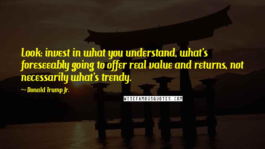 Donald Trump Jr. Quotes: Look: invest in what you understand, what's foreseeably going to offer real value and returns, not necessarily what's trendy.