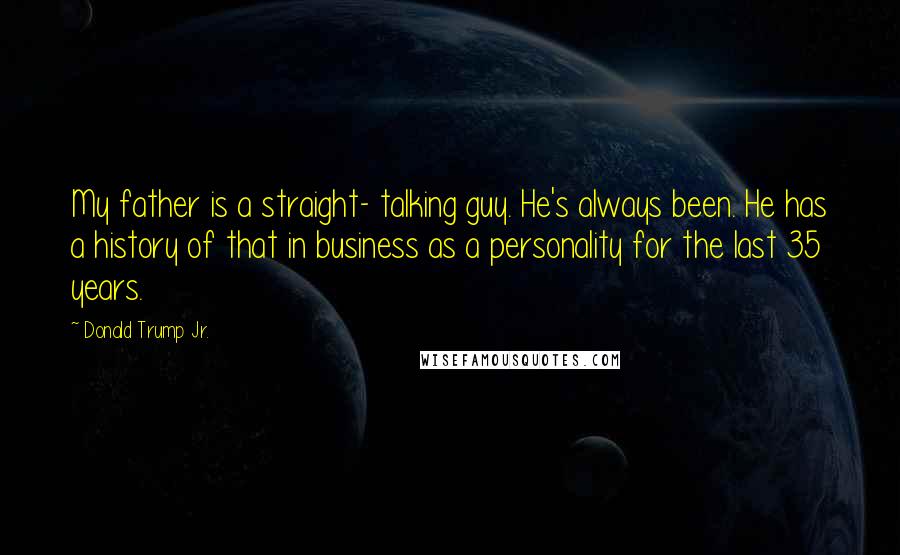 Donald Trump Jr. Quotes: My father is a straight- talking guy. He's always been. He has a history of that in business as a personality for the last 35 years.