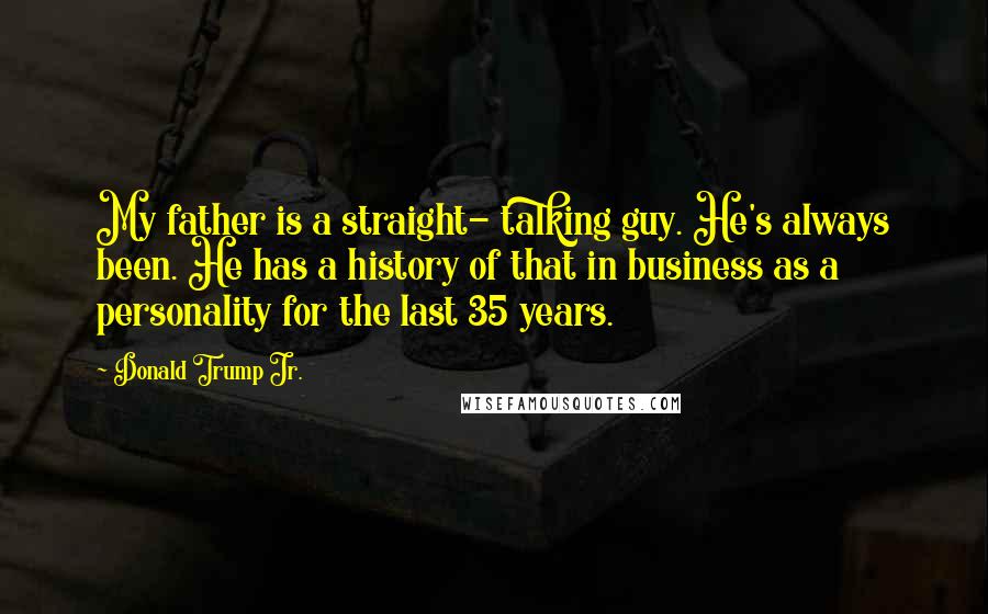 Donald Trump Jr. Quotes: My father is a straight- talking guy. He's always been. He has a history of that in business as a personality for the last 35 years.