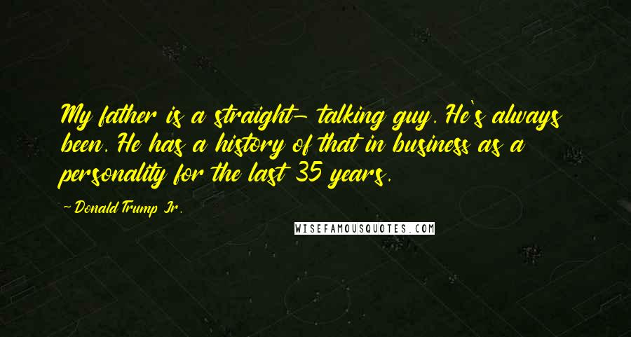 Donald Trump Jr. Quotes: My father is a straight- talking guy. He's always been. He has a history of that in business as a personality for the last 35 years.