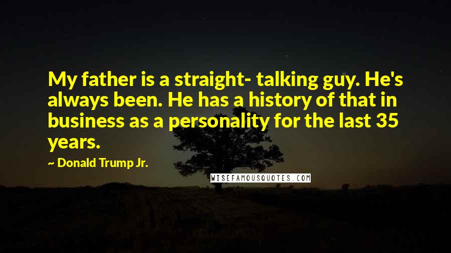 Donald Trump Jr. Quotes: My father is a straight- talking guy. He's always been. He has a history of that in business as a personality for the last 35 years.