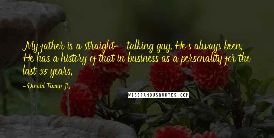 Donald Trump Jr. Quotes: My father is a straight- talking guy. He's always been. He has a history of that in business as a personality for the last 35 years.