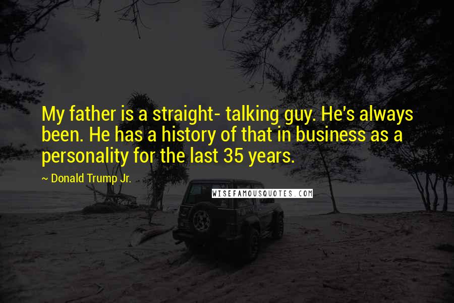 Donald Trump Jr. Quotes: My father is a straight- talking guy. He's always been. He has a history of that in business as a personality for the last 35 years.