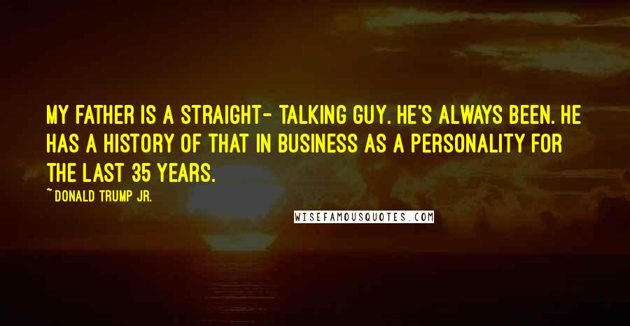Donald Trump Jr. Quotes: My father is a straight- talking guy. He's always been. He has a history of that in business as a personality for the last 35 years.