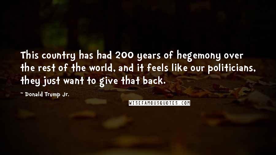 Donald Trump Jr. Quotes: This country has had 200 years of hegemony over the rest of the world, and it feels like our politicians, they just want to give that back.