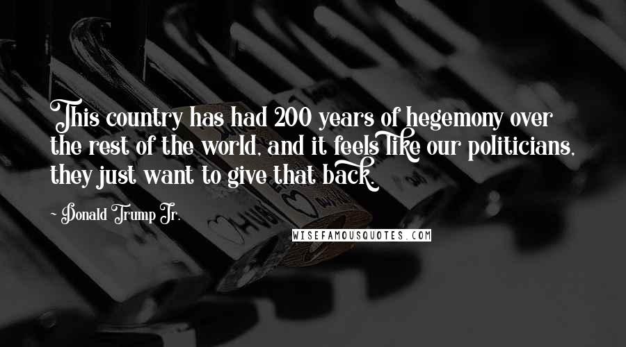 Donald Trump Jr. Quotes: This country has had 200 years of hegemony over the rest of the world, and it feels like our politicians, they just want to give that back.