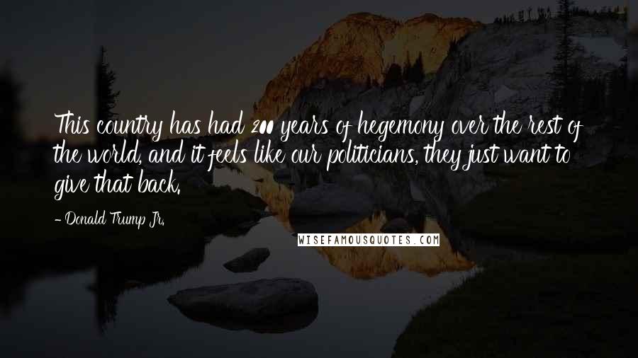 Donald Trump Jr. Quotes: This country has had 200 years of hegemony over the rest of the world, and it feels like our politicians, they just want to give that back.