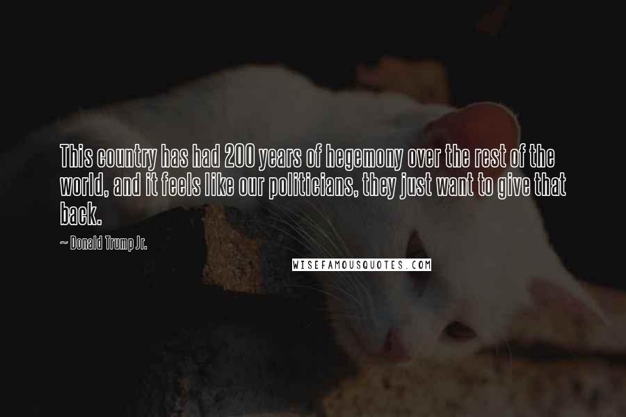 Donald Trump Jr. Quotes: This country has had 200 years of hegemony over the rest of the world, and it feels like our politicians, they just want to give that back.