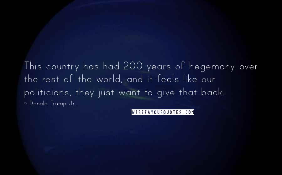 Donald Trump Jr. Quotes: This country has had 200 years of hegemony over the rest of the world, and it feels like our politicians, they just want to give that back.