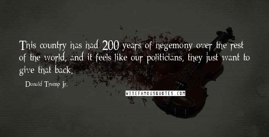 Donald Trump Jr. Quotes: This country has had 200 years of hegemony over the rest of the world, and it feels like our politicians, they just want to give that back.