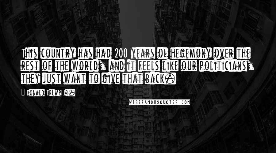 Donald Trump Jr. Quotes: This country has had 200 years of hegemony over the rest of the world, and it feels like our politicians, they just want to give that back.