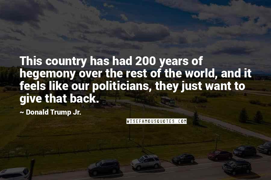 Donald Trump Jr. Quotes: This country has had 200 years of hegemony over the rest of the world, and it feels like our politicians, they just want to give that back.
