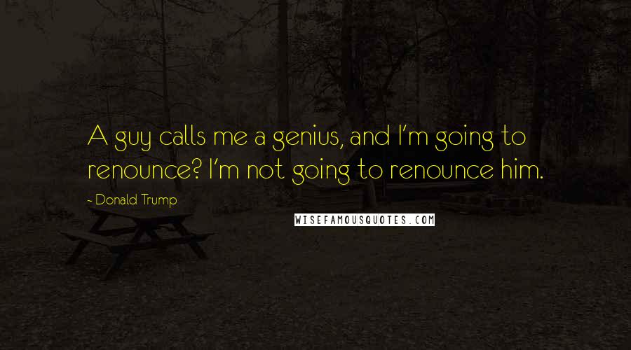 Donald Trump Quotes: A guy calls me a genius, and I'm going to renounce? I'm not going to renounce him.