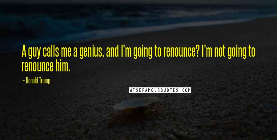 Donald Trump Quotes: A guy calls me a genius, and I'm going to renounce? I'm not going to renounce him.