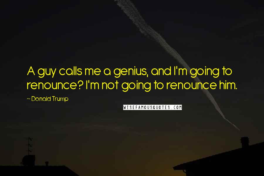 Donald Trump Quotes: A guy calls me a genius, and I'm going to renounce? I'm not going to renounce him.