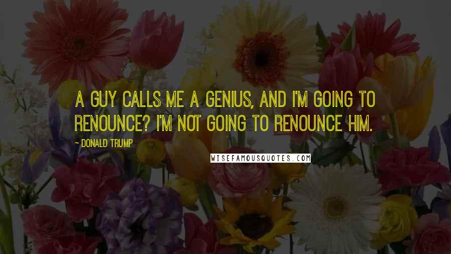 Donald Trump Quotes: A guy calls me a genius, and I'm going to renounce? I'm not going to renounce him.
