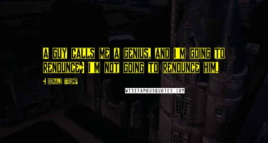 Donald Trump Quotes: A guy calls me a genius, and I'm going to renounce? I'm not going to renounce him.