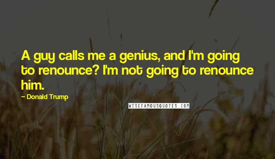Donald Trump Quotes: A guy calls me a genius, and I'm going to renounce? I'm not going to renounce him.