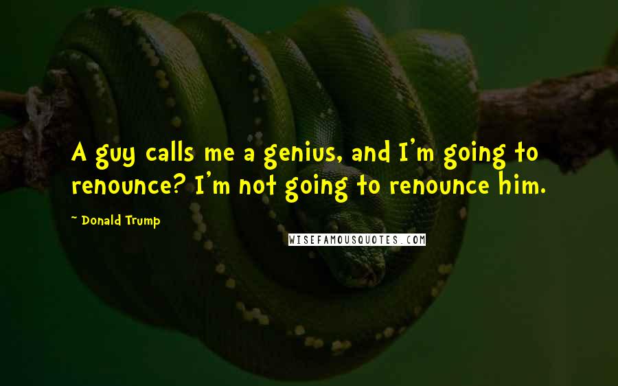 Donald Trump Quotes: A guy calls me a genius, and I'm going to renounce? I'm not going to renounce him.