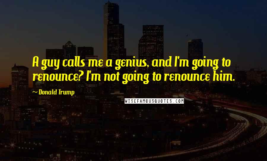 Donald Trump Quotes: A guy calls me a genius, and I'm going to renounce? I'm not going to renounce him.