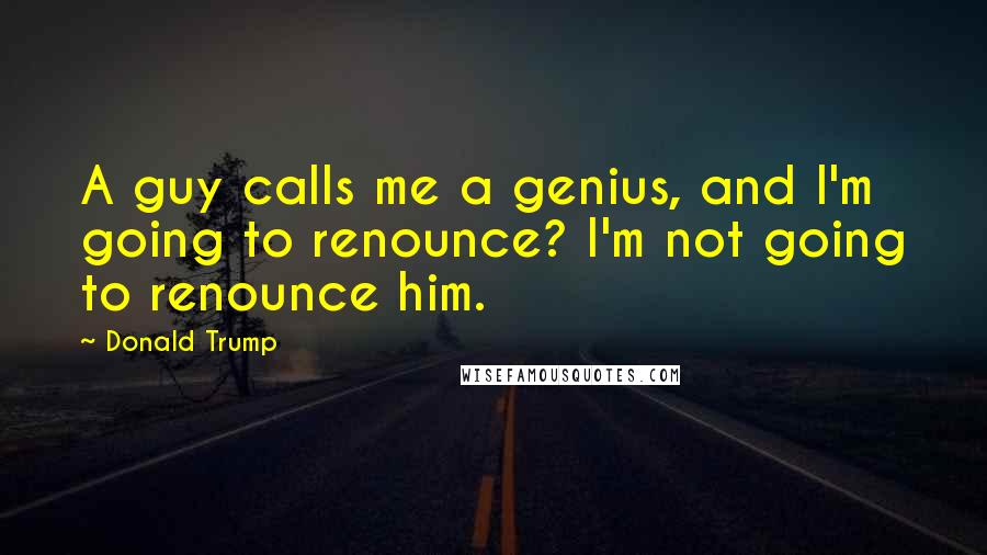 Donald Trump Quotes: A guy calls me a genius, and I'm going to renounce? I'm not going to renounce him.
