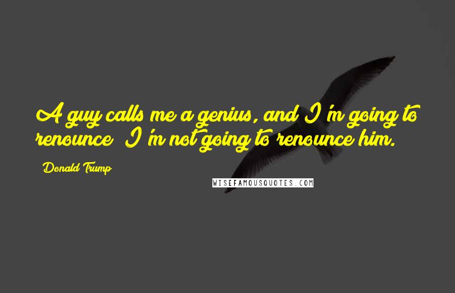 Donald Trump Quotes: A guy calls me a genius, and I'm going to renounce? I'm not going to renounce him.