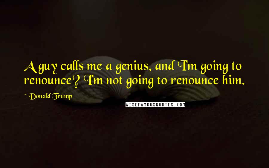 Donald Trump Quotes: A guy calls me a genius, and I'm going to renounce? I'm not going to renounce him.