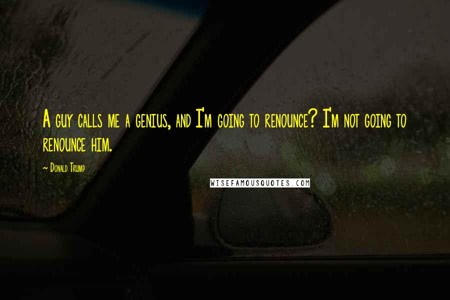 Donald Trump Quotes: A guy calls me a genius, and I'm going to renounce? I'm not going to renounce him.