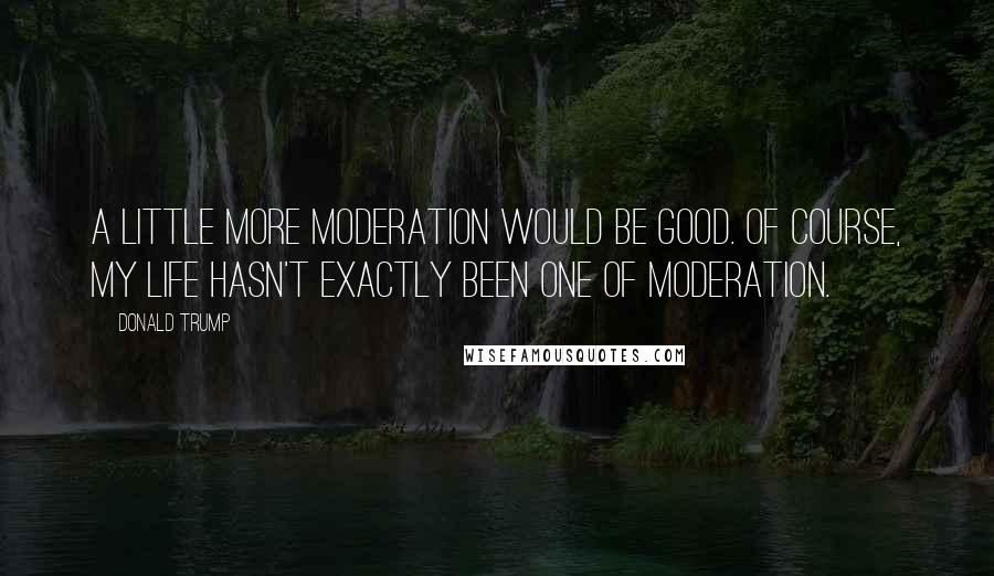 Donald Trump Quotes: A little more moderation would be good. Of course, my life hasn't exactly been one of moderation.