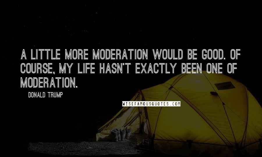 Donald Trump Quotes: A little more moderation would be good. Of course, my life hasn't exactly been one of moderation.