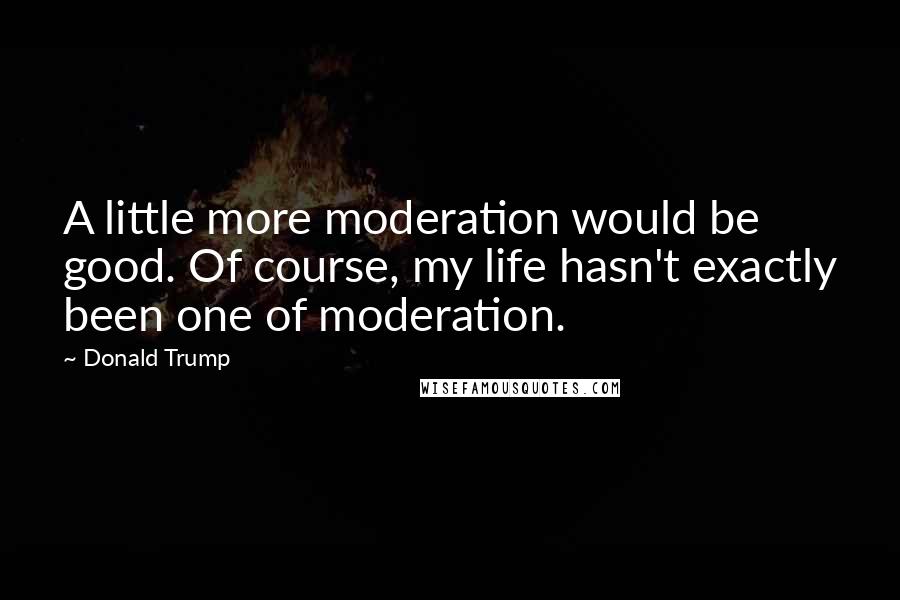 Donald Trump Quotes: A little more moderation would be good. Of course, my life hasn't exactly been one of moderation.