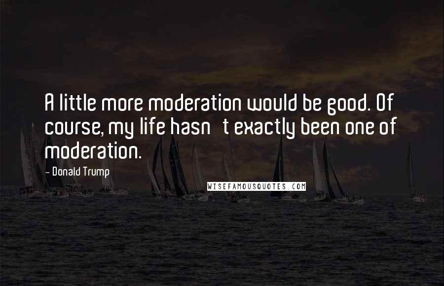 Donald Trump Quotes: A little more moderation would be good. Of course, my life hasn't exactly been one of moderation.