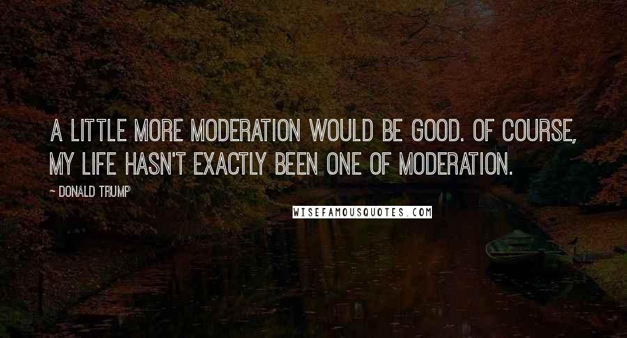 Donald Trump Quotes: A little more moderation would be good. Of course, my life hasn't exactly been one of moderation.