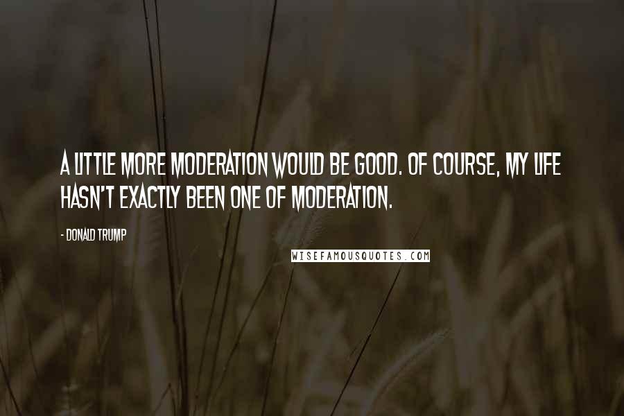 Donald Trump Quotes: A little more moderation would be good. Of course, my life hasn't exactly been one of moderation.