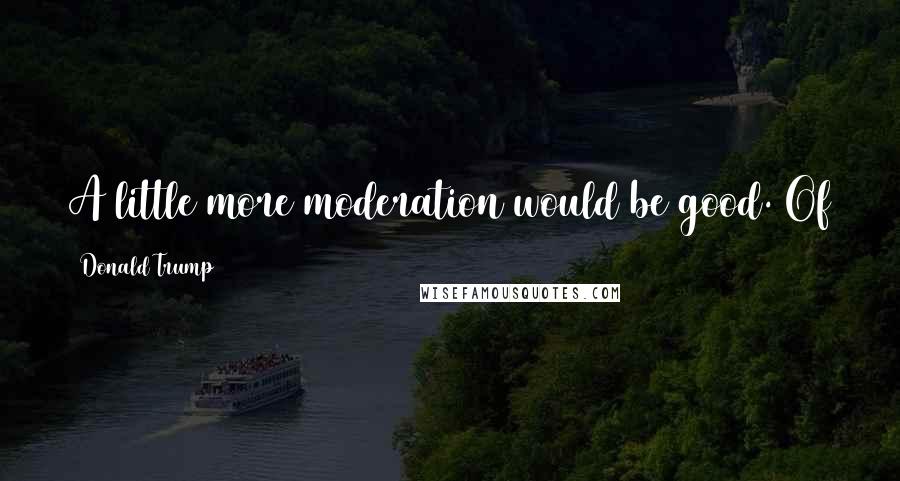 Donald Trump Quotes: A little more moderation would be good. Of course, my life hasn't exactly been one of moderation.