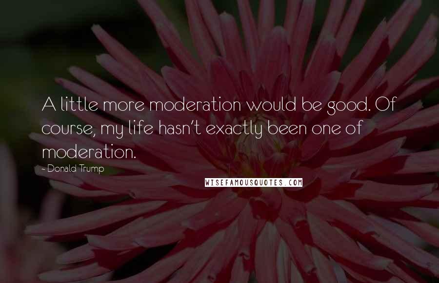 Donald Trump Quotes: A little more moderation would be good. Of course, my life hasn't exactly been one of moderation.