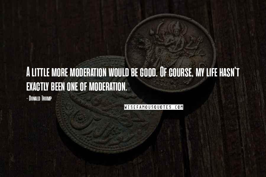 Donald Trump Quotes: A little more moderation would be good. Of course, my life hasn't exactly been one of moderation.