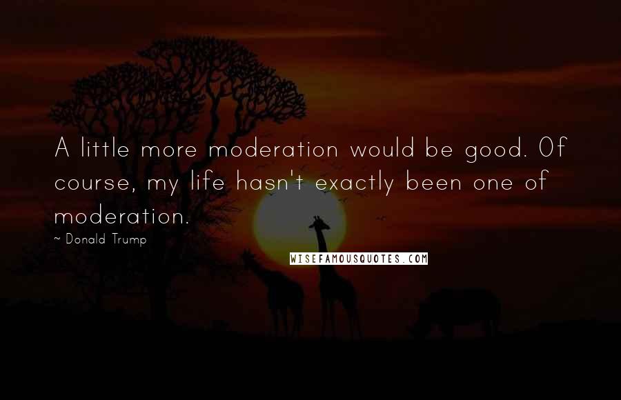 Donald Trump Quotes: A little more moderation would be good. Of course, my life hasn't exactly been one of moderation.